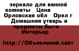 зеркало для ванной комнаты › Цена ­ 1 500 - Орловская обл., Орел г. Домашняя утварь и предметы быта » Интерьер   